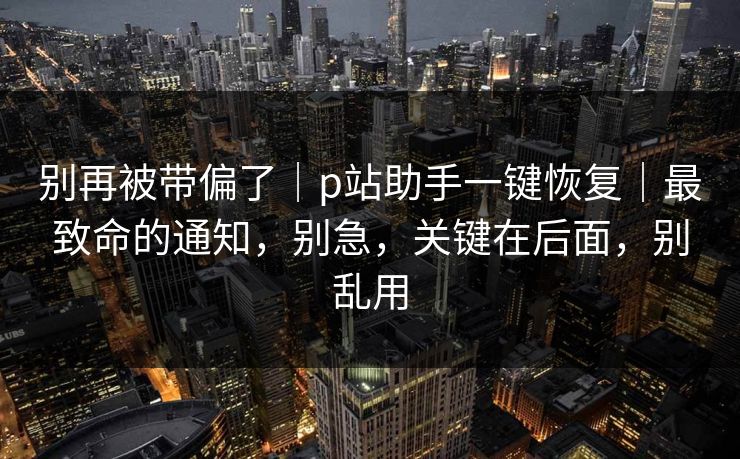 别再被带偏了｜p站助手一键恢复｜最致命的通知，别急，关键在后面，别乱用