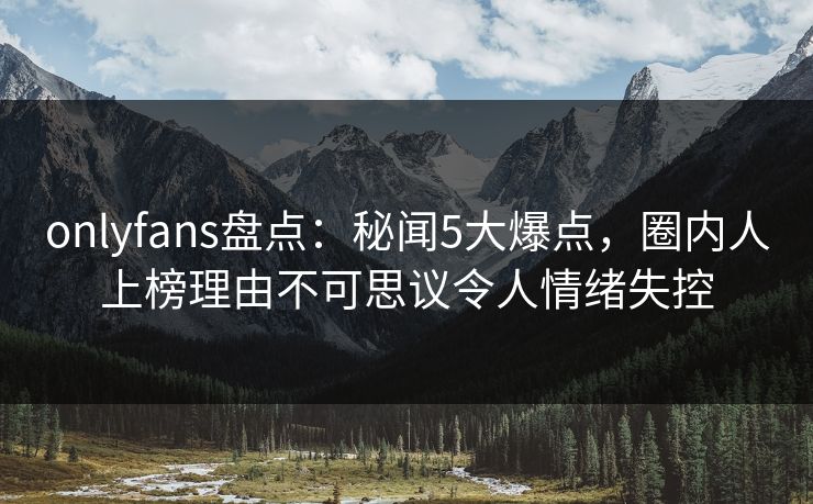 onlyfans盘点：秘闻5大爆点，圈内人上榜理由不可思议令人情绪失控