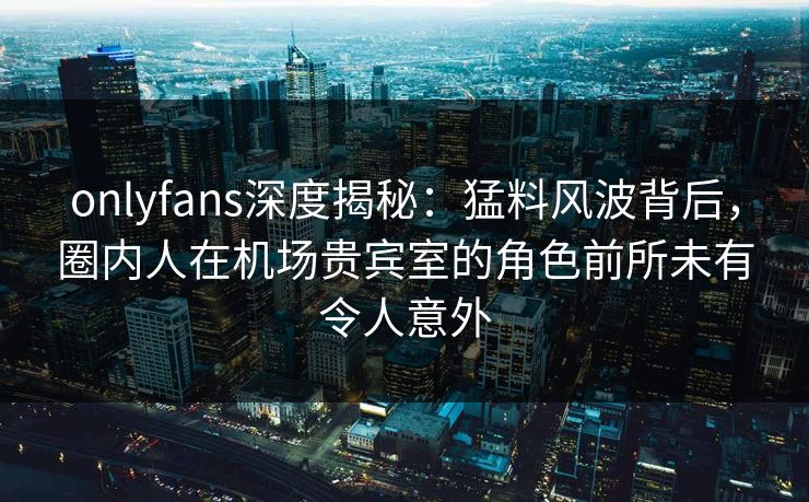 onlyfans深度揭秘：猛料风波背后，圈内人在机场贵宾室的角色前所未有令人意外