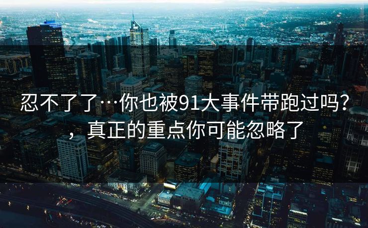 忍不了了…你也被91大事件带跑过吗？，真正的重点你可能忽略了