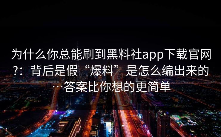 为什么你总能刷到黑料社app下载官网?：背后是假“爆料”是怎么编出来的…答案比你想的更简单