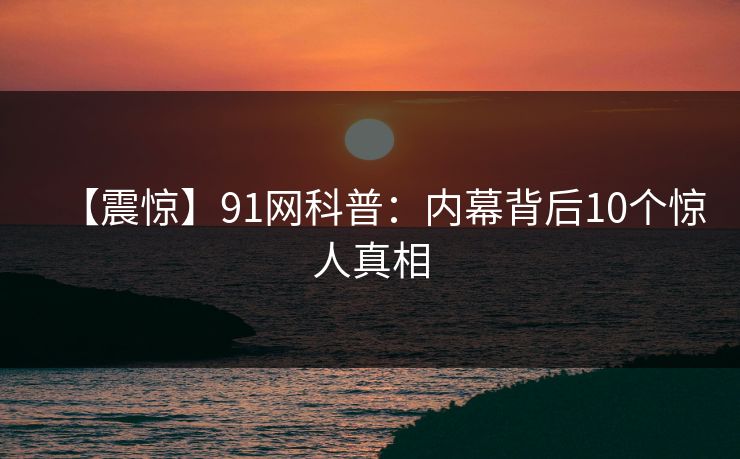 【震惊】91网科普：内幕背后10个惊人真相
